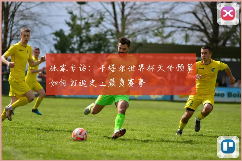 独家专访：卡塔尔世界杯天价预算如何打造史上最贵赛事